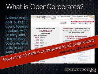 What is OpenCorporates?
A simple (huge)
goal: build an
openly licensed
database with
an entry (and
URI) for every
                                                      dict ions
corporate legal
                                      n 52      juris       ates
entity in the
                               anies i             22 US st
world                n co   mp          clud   ing
            0m illio                 In
  w ov er 4
No
 