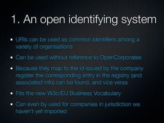 1. An open identifying system
 URIs can be used as common identiﬁers among a
 variety of organisations
 Can be used without reference to OpenCorporates
 Because they map to the id issued by the company
 register the corresponding entry in the registry (and
 associated info) can be found, and vice versa
 Fits the new W3c/EU Business Vocabulary
 Can even by used for companies in jurisdiction we
 haven’t yet imported
 