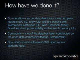 How have we done it?

Co-operation – we get data direct from some company
registers (UK, NZ, a few US), and are working with
international institutions (EC, W3c, Financial Stability
Board, etc) to improve visibility and reuse of company info
Community – a lot of the data has been contributed by
the open data community (thanks, ScraperWiki)
Cool open-source software (100% open source
platform/tools)
 