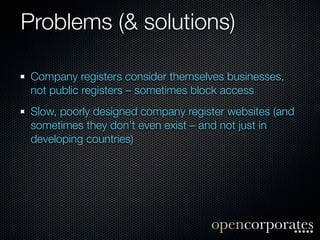 Problems (& solutions)

 Company registers consider themselves businesses,
 not public registers – sometimes block access
 Slow, poorly designed company register websites (and
 sometimes they don’t even exist – and not just in
 developing countries)
 