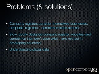 Problems (& solutions)

 Company registers consider themselves businesses,
 not public registers – sometimes block access
 Slow, poorly designed company register websites (and
 sometimes they don’t even exist – and not just in
 developing countries)
 Understanding global data
 