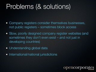 Problems (& solutions)

 Company registers consider themselves businesses,
 not public registers – sometimes block access
 Slow, poorly designed company register websites (and
 sometimes they don’t even exist – and not just in
 developing countries)
 Understanding global data
 International/national jurisdictions
 