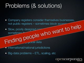 Problems (& solutions)

  Company registers consider themselves businesses,
  not public registers – sometimes block access
   Slow, poorly designed company register websites h elp
                                               to (and
                                 ow     ant in
   developing countries) le
                    op      wh
   sometimes they don’t even exist – and not just

               pe
        ing global data
F   nd
  iUnderstanding
  International/national jurisdictions
  Big-data problems – ETL, scaling, etc
 