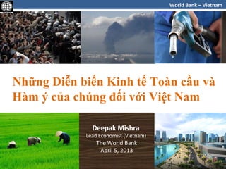 World Bank – Vietnam

Những Diễn biến Kinh tế Toàn cầu và
Hàm ý của chúng đối với Việt Nam
Deepak Mishra

Lead Economist (Vietnam)

The World Bank
April 5, 2013

1

 