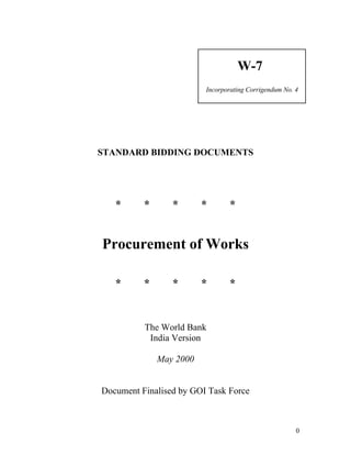 W-7
Incorporating Corrigendum No. 4
STANDARD BIDDING DOCUMENTS
* * * * *
Procurement of Works
* * * * *
The World Bank
India Version
May 2000
Document Finalised by GOI Task Force
0
 