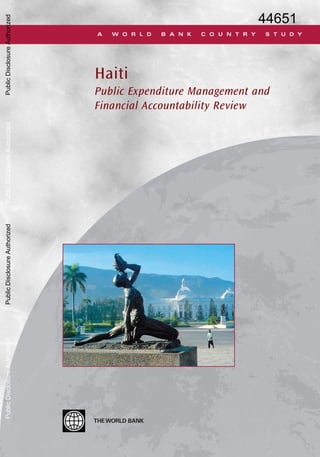 THEWORLD BANK
Haiti
Public Expenditure Management and
Financial Accountability Review
ISBN 978-0-8213-7591-4
A W O R L D B A N K C O U N T R Y S T U D Y
Haiti:PublicExpenditureManagementandFinancialAccountabilityReview
THE WORLD BANK
1818 H Street, NW
Washington, DC 20433 USA
Telephone: 202 473-1000
Internet: www.worldbank.org
E-mail: feedback@worldbank.org
Haiti: Public Expenditure Management and Financial
Accountability Review is part of theWorld Bank Country Study
series. These reports are published with the approval of the
subject government to communicate the results of the Bank’s
work on the economic and related conditions of member
countries to governments and to the development
community.
This book summarizes the key findings and policy recommen-
dations of a comprehensive diagnosis of a Public Expenditure
Management and Financial Accountability Review (PEMFAR).
The PEMFAR is an exercise which integrates the analysis of a
Public Expenditure Review, a Country Financial Accountability
Assessment, and a Country Procurement Assessment Report.
The analysis focuses on the linkages between public finance,
growth, and poverty.
Over the past years, Haiti has made good progress in
reforming its public financial management system. However,
significant challenges remain to improve efficiency, trans-
parency, and accountability. Moreover, the growth-poverty
response of the improved system has been limited. Haiti
remains one the poorest countries in the world. Accelerating
growth and reducing poverty will require bold policy actions
with a strong emphasis on fiscal reforms. However, even with
the best fiscal reforms, it is unlikely that Haiti will achieve in
the near future the high growth rates required to significantly
move the country out of the poverty trap. More foreign aid and
predictable flows are needed to support economic growth and
help overcome some of the vicious dynamic circles that lock
Haiti in a low growth/high poverty equilibrium, and improve
living standards. In this context, effective management of aid
flows is crucial to ensure that their potential growth-enhanc-
ing, poverty-reducing, and human development-improving
effects materialize.
World Bank Country Studies are available individually or by
standing order. Also available online through theWorld Bank e-
Library (www.worldbank.org/elibrary).
SKU 17591
44651
PublicDisclosureAuthorizedPublicDisclosureAuthorizedPublicDisclosureAuthorizedPublicDisclosureAuthorized
 