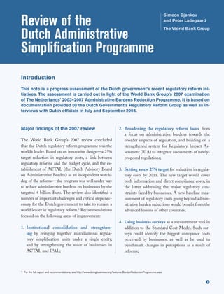 Review of the
                                                                                                                        Simeon Djankov
                                                                                                                        and Peter Ladegaard


Dutch Administrative
                                                                                                                        The World Bank Group




Simplification Programme
Introduction
This note is a progress assessment of the Dutch government’s recent regulatory reform ini-
tiatives. The assessment is carried out in light of the World Bank Group’s 2007 examination
of The Netherlands’ 2003–2007 Administrative Burdens Reduction Programme. It is based on
documentation provided by the Dutch Government’s Regulatory Reform Group as well as in-
terviews with Dutch officials in July and September 2008.



Major findings of the 2007 review                                                2. Broadening the regulatory reform focus from
                                                                                    a focus on administrative burdens towards the
The World Bank Group’s 2007 review concluded                                        broader impacts of regulation, and building on a
that the Dutch regulatory reform programme was the                                  strengthened system for Regulatory Impact As-
world’s leader. Based on an innovative design—a 25%                                 sessment (RIA) to integrate assessments of newly-
target reduction in regulatory costs, a link between                                proposed regulations;
regulatory reforms and the budget cycle, and the es-
tablishment of ACTAL (the Dutch Advisory Board                                   3. Setting a new 25% target for reduction in regula-
on Administrative Burden) as an independent watch-                                  tory costs by 2011. The new target would cover
dog of the reforms—the program was well under way                                   both information and direct compliance costs, in
to reduce administrative burdens on businesses by the                               the latter addressing the major regulatory con-
targeted 4 billion Euro. The review also identified a                               straints faced by businesses. A new baseline mea-
number of important challenges and critical steps nec-                              surement of regulatory costs going beyond admin-
essary for the Dutch government to take to remain a                                 istrative burden reductions would benefit from the
world leader in regulatory reform.1 Recommendations                                 advanced lessons of other countries;
focused on the following areas of improvement:
                                                                                 4. Using business surveys as a measurement tool in
1. Institutional consolidation and strengthen-                                      addition to the Standard Cost Model. Such sur-
   ing by bringing together miscellaneous regula-                                   veys could identify the biggest annoyance costs
   tory simplification units under a single entity,                                 perceived by businesses, as well as be used to
   and by strengthening the voice of businesses in                                  benchmark changes in perceptions as a result of
   ACTAL and IPAL;                                                                  reforms;



1
    For the full report and recommendations, see http://www.doingbusiness.org/features BurdenReductionProgramme.aspx.



                                                                                                                                          u
 