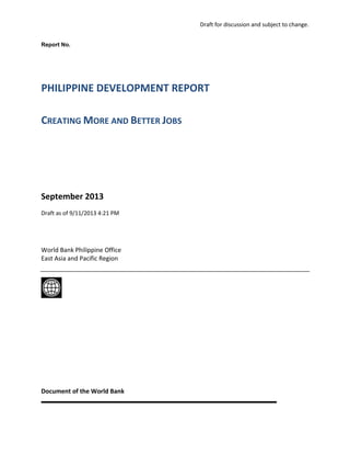 Draft for discussion and subject to change.
Report No.

PHILIPPINE DEVELOPMENT REPORT
CREATING MORE AND BETTER JOBS

September 2013
Draft as of 9/11/2013 4:21 PM

World Bank Philippine Office
East Asia and Pacific Region

Document of the World Bank

 