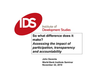 John Gaventa
World Bank Institute Seminar
November 22, 2010
So what difference does it
make?
Assessing the impact of
participation, transparency
and accountability
 