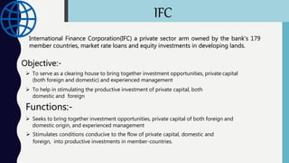 IFC
International Finance Corporation(IFC) a private sector arm owned by the bank’s 179
member countries, market rate loans and equity investments in developing lands.
Objective:-
 To serve as a clearing house to bring together investment opportunities, private capital
(both foreign and domestic) and experienced management
 To help in stimulating the productive investment of private capital, both
domestic and foreign
Functions:-
 Seeks to bring together investment opportunities, private capital of both foreign and
domestic origin, and experienced management
 Stimulates conditions conducive to the flow of private capital, domestic and
foreign, into productive investments in member-countries.
 