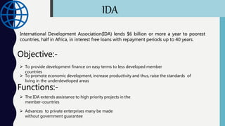 IDA
International Development Association(IDA) lends $6 billion or more a year to poorest
countries, half in Africa, in interest free loans with repayment periods up to 40 years.
Objective:-
 To provide development finance on easy terms to less developed member
countries
 To promote economic development, increase productivity and thus, raise the standards of
living in the underdeveloped areas
Functions:-
 The IDA extends assistance to high priority projects in the
member-countries
 Advances to private enterprises many be made
without government guarantee
 