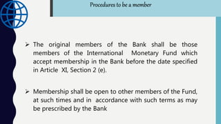  The original members of the Bank shall be those
members of the International Monetary Fund which
accept membership in the Bank before the date specified
in Article XI, Section 2 (e).
 Membership shall be open to other members of the Fund,
at such times and in accordance with such terms as may
be prescribed by the Bank
Procedures to be a member
 