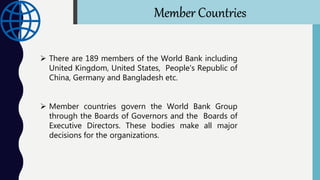  Member countries govern the World Bank Group
through the Boards of Governors and the Boards of
Executive Directors. These bodies make all major
decisions for the organizations.
 There are 189 members of the World Bank including
United Kingdom, United States, People's Republic of
China, Germany and Bangladesh etc.
Member Countries
 