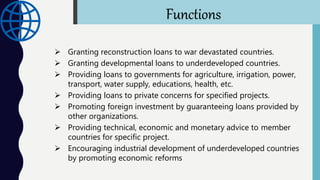  Granting reconstruction loans to war devastated countries.
 Granting developmental loans to underdeveloped countries.
 Providing loans to governments for agriculture, irrigation, power,
transport, water supply, educations, health, etc.
 Providing loans to private concerns for specified projects.
 Promoting foreign investment by guaranteeing loans provided by
other organizations.
 Providing technical, economic and monetary advice to member
countries for specific project.
 Encouraging industrial development of underdeveloped countries
by promoting economic reforms
Functions
 