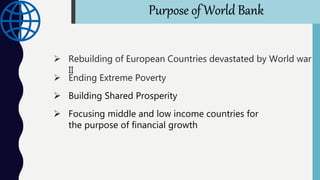 Purpose of World Bank
 Rebuilding of European Countries devastated by World war
II
 Ending Extreme Poverty
 Building Shared Prosperity
 Focusing middle and low income countries for
the purpose of financial growth
 