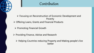  Focusing on Reconstruction of Economic Development and
Poverty
 Offering Loans, Grants and Financial Products
 Promoting Financial Growth
 Providing Finance, Advise and Research
 Helping Countries reducing Property and Making people’s live
better
Contribution
 