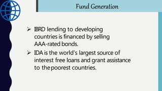  IBRD lending to developing
countries is financed by selling
AAA-rated bonds.
 IDAis the world’s largest source of
interest free loans and grant assistance
to thepoorest countries.
Fund Generation
 