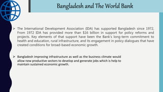  The International Development Association (IDA) has supported Bangladesh since 1972,
From 1972 IDA has provided more than $16 billion in support for policy reforms and
projects. Key elements of that support have been the Bank’s long-term commitment to
health and education, rural infrastructure, and its engagement in policy dialogues that have
created conditions for broad-based economic growth.
 Bangladesh improving infrastructure as well as the business climate would
allow new productive sectors to develop and generate jobs which is help to
maintain sustained economic growth.
Bangladesh and The World Bank
 
