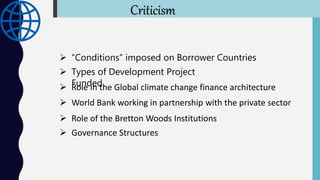 Criticism
 “Conditions” imposed on Borrower Countries
 Types of Development Project
Funded Role in the Global climate change finance architecture
 World Bank working in partnership with the private sector
 Role of the Bretton Woods Institutions
 Governance Structures
 