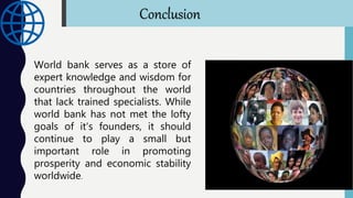 World bank serves as a store of
expert knowledge and wisdom for
countries throughout the world
that lack trained specialists. While
world bank has not met the lofty
goals of it's founders, it should
continue to play a small but
important role in promoting
prosperity and economic stability
worldwide.
Conclusion
 