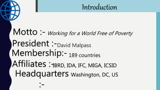 President :-
Membership:-
Affiliates :-
Headquarters
:-
David Malpass
189 countries
IBRD, IDA, IFC, MIGA, ICSID
Motto :- Working for a World Free of Poverty
Washington, DC, US
Introduction
 