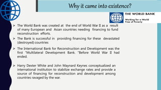  The World Bank was created at the end of World War II as a result
of many European and Asian countries needing financing to fund
reconstruction efforts.
 The Bank is successful in providing financing for these devastated
(destroyed) countries
 The International Bank for Reconstruction and Development was the
first “Multilateral Development Bank. "Before World War II had
ended.
 Harry Dexter White and John Maynard Keynes conceptualized an
international institution to stabilize exchange rates and provide a
source of financing for reconstruction and development among
countries ravaged by the war.
Why it came into existence?
 