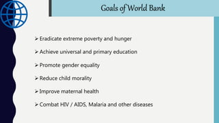 Eradicate extreme poverty and hunger
Achieve universal and primary education
Promote gender equality
Reduce child morality
Improve maternal health
Combat HIV / AIDS, Malaria and other diseases
Goals of World Bank
 