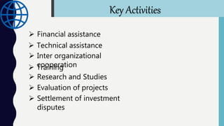  Financial assistance
 Technical assistance
 Inter organizational
cooperation Training
 Research and Studies
 Evaluation of projects
 Settlement of investment
disputes
Key Activities
 
