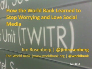 How the World Bank Learned to
Stop Worrying and Love Social
Media
Jim Rosenberg | @jimrosenberg
The World Bank |www.worldbank.org | @worldbank
May 2013
 