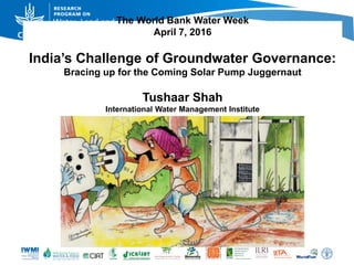 The World Bank Water Week
April 7, 2016
India’s Challenge of Groundwater Governance:
Bracing up for the Coming Solar Pump Juggernaut
Tushaar Shah
International Water Management Institute
 