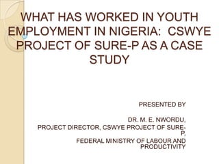 WHAT HAS WORKED IN YOUTH
EMPLOYMENT IN NIGERIA: CSWYE
PROJECT OF SURE-P AS A CASE
STUDY
PRESENTED BY
DR. M. E. NWORDU,
PROJECT DIRECTOR, CSWYE PROJECT OF SURE-
P,
FEDERAL MINISTRY OF LABOUR AND
PRODUCTIVITY
 