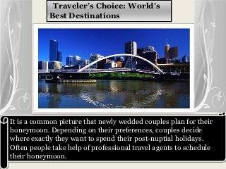 Traveler’s Choice: World’s
            Best Destinations




It is a common picture that newly wedded couples plan for their
honeymoon. Depending on their preferences, couples decide
where exactly they want to spend their post-nuptial holidays.
Often people take help of professional travel agents to schedule
their honeymoon.
 