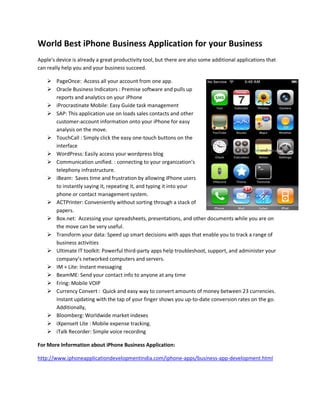 World Best iPhone Business Application for your Business
Apple's device is already a great productivity tool, but there are also some additional applications that
can really help you and your business succeed.

     PageOnce: Access all your account from one app.
     Oracle Business Indicators : Premise software and pulls up
      reports and analytics on your iPhone
     iProcrastinate Mobile: Easy Guide task management
     SAP: This application use on loads sales contacts and other
      customer-account information onto your iPhone for easy
      analysis on the move.
     TouchCall : Simply click the easy one-touch buttons on the
      interface
     WordPress: Easily access your wordpress blog
     Communication unified. : connecting to your organization’s
      telephony infrastructure.
     iBeam: Saves time and frustration by allowing iPhone users
      to instantly saying it, repeating it, and typing it into your
      phone or contact management system.
     ACTPrinter: Conveniently without sorting through a stack of
      papers.
     Box.net: Accessing your spreadsheets, presentations, and other documents while you are on
      the move can be very useful.
     Transform your data: Speed up smart decisions with apps that enable you to track a range of
      business activities
     Ultimate IT toolkit: Powerful third-party apps help troubleshoot, support, and administer your
      company’s networked computers and servers.
     IM + Lite: Instant messaging
     BeamME: Send your contact info to anyone at any time
     Fring: Mobile VOIP
     Currency Convert : Quick and easy way to convert amounts of money between 23 currencies.
      Instant updating with the tap of your finger shows you up-to-date conversion rates on the go.
      Additionally,
     Bloomberg: Worldwide market indexes
     iXpenseIt Lite : Mobile expense tracking.
     iTalk Recorder: Simple voice recording

For More Information about iPhone Business Application:

http://www.iphoneapplicationdevelopmentindia.com/iphone-apps/business-app-development.html
 