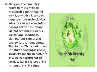 As the global community is
called to re-examine its
relationship to the natural
world, one thing is certain:
despite all our technological
advances we are completely
dependent on healthy and
vibrant ecosystems for our
water, food, medicines,
clothes, fuel, shelter and
energy, just to name a few.
The theme “Our solutions are
in nature” emphasizes hope,
solidarity and the importance
of working together at all
levels to build a future of life
in harmony with nature.
 