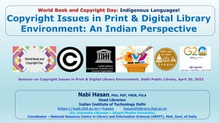 World Book and Copyright Day: Indigenous Languages!
Copyright Issues in Print & Digital Library
Environment: An Indian Perspective
Seminar on Copyright Issues in Print & Digital Library Environment, Delhi Public Library, April 20, 2023
Nabi Hasan, PhD, PDF, FNEB, FSLA
Head Librarian
Indian Institute of Technology Delhi
https://web.iitd.ac.in/~hasan hasan@library.iitd.ac.in
(Ex. University Librarian – Aligarh Muslim University)
Coordinator – National Resource Centre in Library and Information Sciences (ARPIT), MoE, Govt. of India
 