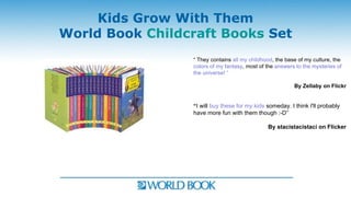 Kids Grow With Them
World Book Childcraft Books Set
                 “ They contains all my childhood, the base of my culture, the
                 colors of my fantasy, most of the answers to the mysteries of
                 the universe! “

                                                          By Zellaby on Flickr


                 “I will buy these for my kids someday. I think I'll probably
                 have more fun with them though :-D”

                                               By stacistacistaci on Flicker
 