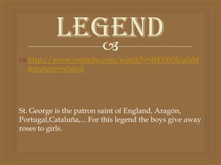 Legend
              
 http://www.youtube.com/watch?v=lWVt93Uu3iM
  &feature=related




St. George is the patron saint of England, Aragón,
Portugal,Cataluña,... For this legend the boys give away
roses to girls.
 