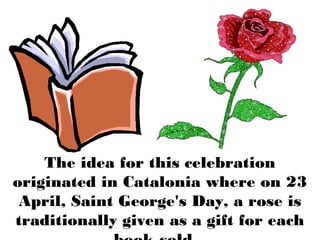 The idea for this celebration
originated in Catalonia where on 23
April, Saint George's Day, a rose is
traditionally given as a gift for each
 