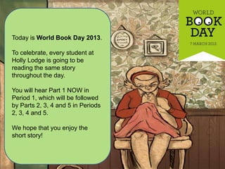 Today is World Book Day 2013.

To celebrate, every student at
Holly Lodge is going to be
reading the same story
throughout the day.

You will hear Part 1 NOW in
Period 1, which will be followed
by Parts 2, 3, 4 and 5 in Periods
2, 3, 4 and 5.

We hope that you enjoy the
short story!
 