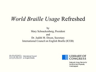 World Braille Usage Refreshed
by
Mary Schnackenberg, President
and
Dr. Judith M. Dixon, Secretary
International Council on English Braille (ICEB)
National Library Servicefor
theBlind and Physically
Handicapped
 