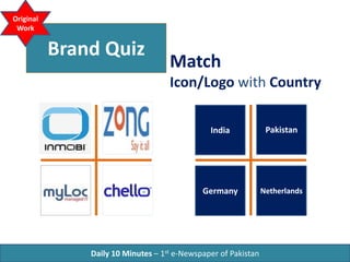 Brand Quiz
Match
Icon/Logo with Country
Daily 10 Minutes – 1st e-Newspaper of Pakistan
Original
Work
India Pakistan
NetherlandsGermany
 