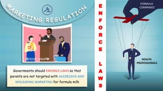 FORMULA
COMPANIES
HEALTH
PROFESSIONALS
Governments should ENFORCE LAWS so that
parents are not targeted with AGGRESSIVE AND
MISLEADING MARKETING for formula milk
E
N
F
O
R
C
E
L
A
W
S
 
