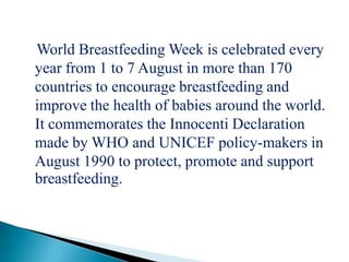 World Breastfeeding Week is celebrated every
year from 1 to 7 August in more than 170
countries to encourage breastfeeding and
improve the health of babies around the world.
It commemorates the Innocenti Declaration
made by WHO and UNICEF policy-makers in
August 1990 to protect, promote and support
breastfeeding.
 