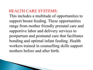 HEALTH CARE SYSTEMS:
This includes a multitude of opportunities to
support breast feeding. These opportunities
range from mother friendly prenatal care and
supportive labor and delivery services to
postpartum and postnatal care that facilitates
bonding and optimal infant feeding. Health
workers trained in counselling skills support
mothers before and after birth.
 