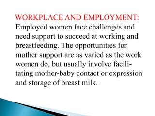WORKPLACE AND EMPLOYMENT:
Employed women face challenges and
need support to succeed at working and
breastfeeding. The opportunities for
mother support are as varied as the work
women do, but usually involve facili-
tating mother-baby contact or expression
and storage of breast milk.
 