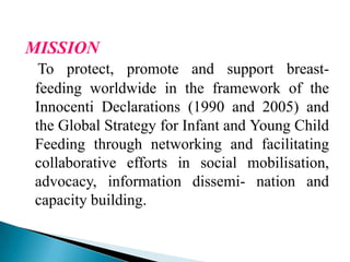 MISSION
To protect, promote and support breast-
feeding worldwide in the framework of the
Innocenti Declarations (1990 and 2005) and
the Global Strategy for Infant and Young Child
Feeding through networking and facilitating
collaborative efforts in social mobilisation,
advocacy, information dissemi- nation and
capacity building.
 