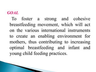 GOAL
To foster a strong and cohesive
breastfeeding movement, which will act
on the various international instruments
to create an enabling environment for
mothers, thus contributing to increasing
optimal breastfeeding and infant and
young child feeding practices.
 