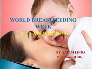 WORLD BREASTFEEDING
WEEK
1 – 7 AUGUST 2013
BY: SAPAM LINDA
MSc. Nurse (OBG)
 