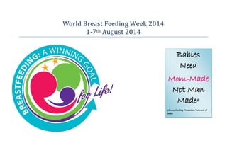 World Breast Feeding Week 2014 
1-7th August 2014 
Babies Need 
Mom-Made Not Man Made# 
#Breastfeeding Promotion Network of India  