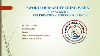 “WORLD BREAST FEEDING WEEK
1st -7th AUG:2021”
CELEBRATION at ESICCON KLB INDIA
PRESENTED BY:
Prof Vijayreddy
Faculty
Dept. of Medical-Surgical Nursing
ESICCON KLB INDIA
 